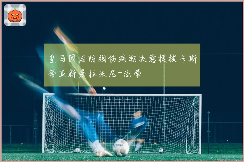 皇马因后防线伤病潮决意提拔卡斯蒂亚新秀拉米尼-法蒂