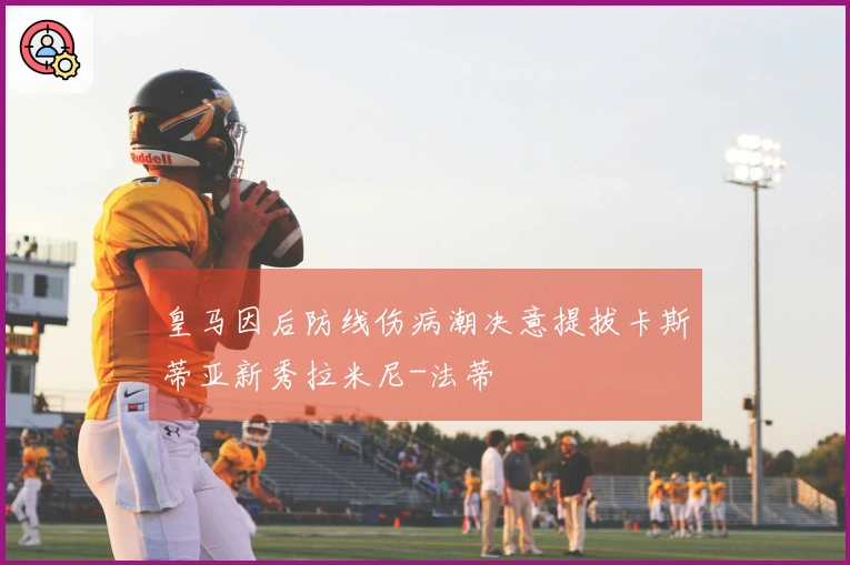 皇马因后防线伤病潮决意提拔卡斯蒂亚新秀拉米尼-法蒂