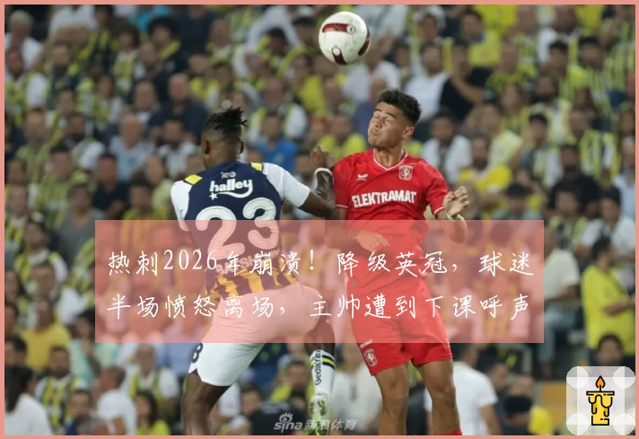 热刺2026年崩溃！降级英冠，球迷半场愤怒离场，主帅遭到下课呼声