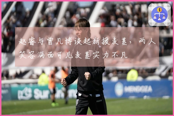 赵睿与曾凡博谈起新援麦基，两人笑容满面可见麦基实力不凡