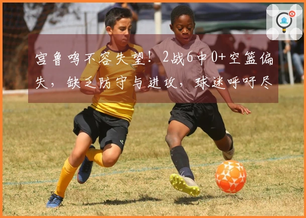 宫鲁鸣不容失望！2战6中0+空篮偏失，缺乏防守与进攻，球迷呼吁尽快清除