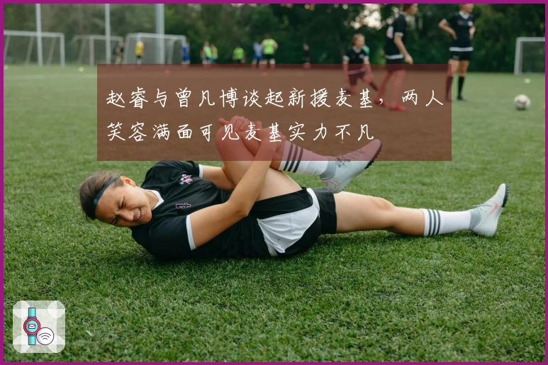 赵睿与曾凡博谈起新援麦基，两人笑容满面可见麦基实力不凡