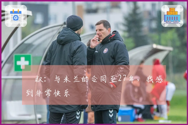 囧叔：与米兰的合同至27年，我感到非常快乐