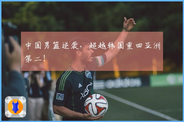 中国男篮逆袭，超越韩国重回亚洲第二！