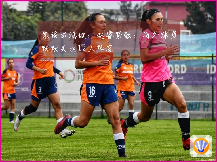 朱俊龙稳健，赵睿紧张，海外球员默默关注12人阵容