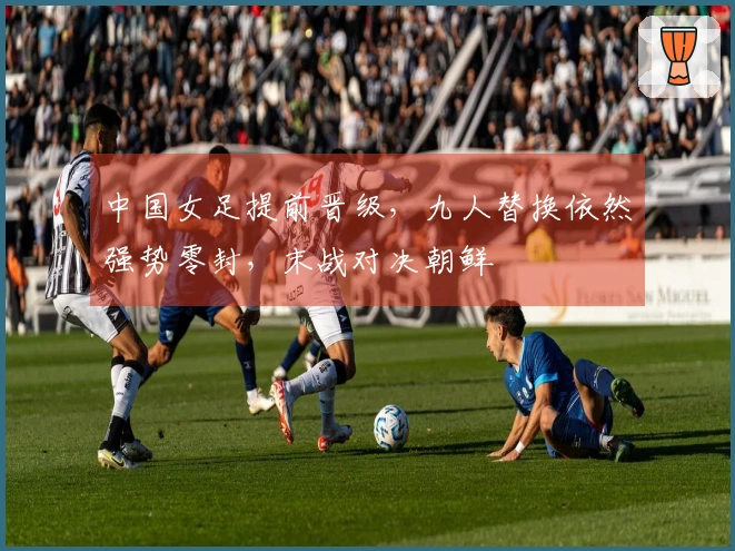 中国女足提前晋级，九人替换依然强势零封，末战对决朝鲜