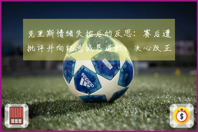 克里斯情绪失控后的反思：赛后遭批评并向纪总诚恳道歉，决心改正