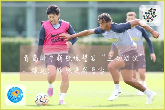 青岛海牛新教练誓言“主动进攻”，球迷：降级没有悬念