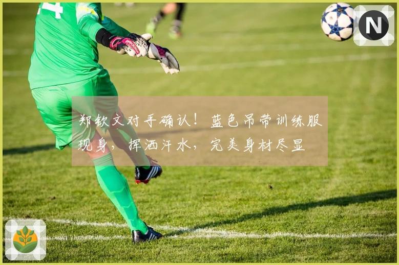 郑钦文对手确认！蓝色吊带训练服现身，挥洒汗水，完美身材尽显