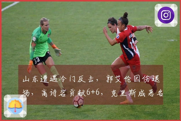 山东遭遇冷门反击，郭艾伦因伤退场，高诗岩贡献6+6，克里斯成恶名昭著球员