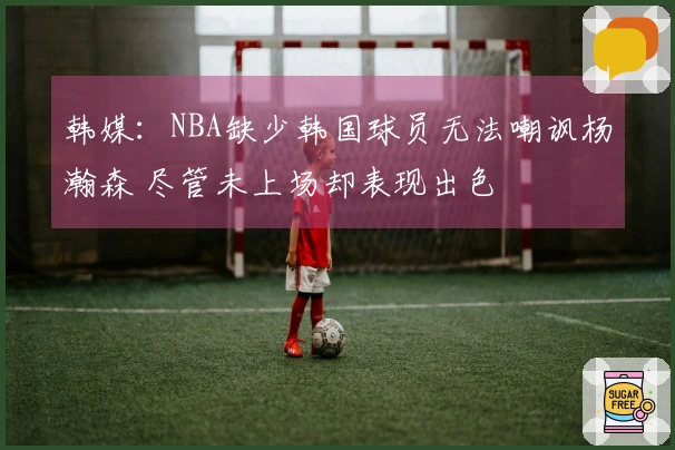 韩媒：NBA缺少韩国球员无法嘲讽杨瀚森 尽管未上场却表现出色