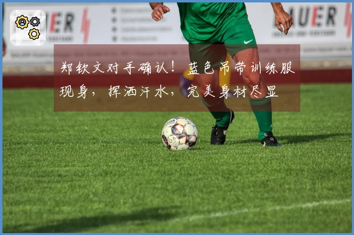 郑钦文对手确认！蓝色吊带训练服现身，挥洒汗水，完美身材尽显