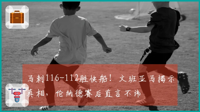 马刺116-112胜快船！文班亚马揭示真相，伦纳德赛后直言不讳