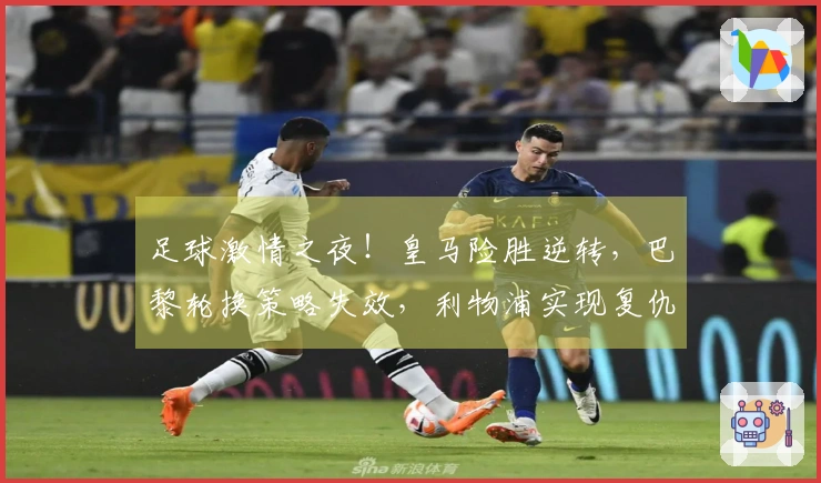 足球激情之夜！皇马险胜逆转，巴黎轮换策略失效，利物浦实现复仇