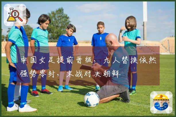 中国女足提前晋级，九人替换依然强势零封，末战对决朝鲜