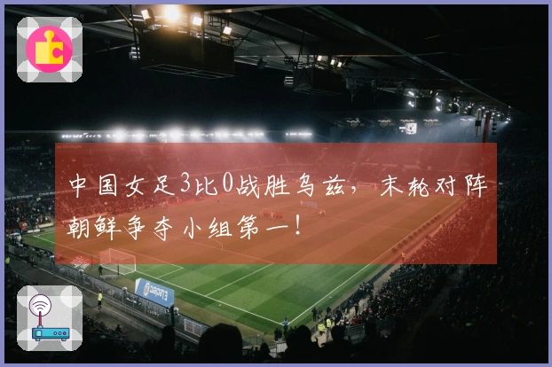 中国女足3比0战胜乌兹，末轮对阵朝鲜争夺小组第一！