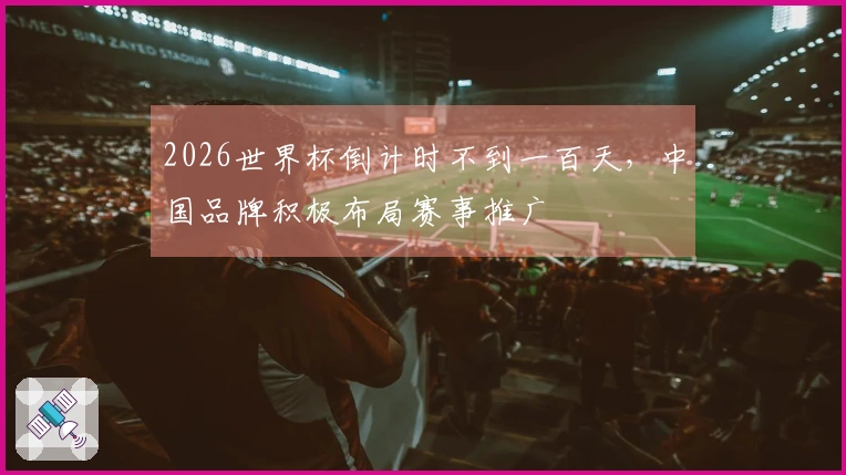2026世界杯倒计时不到一百天，中国品牌积极布局赛事推广