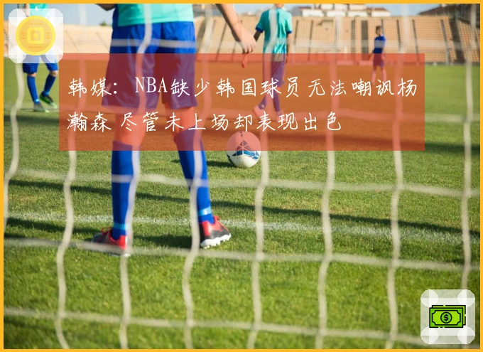 韩媒：NBA缺少韩国球员无法嘲讽杨瀚森 尽管未上场却表现出色