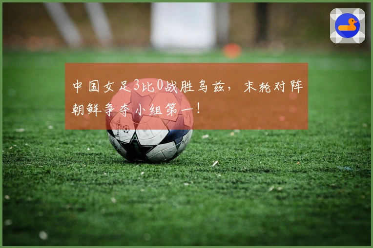 中国女足3比0战胜乌兹，末轮对阵朝鲜争夺小组第一！