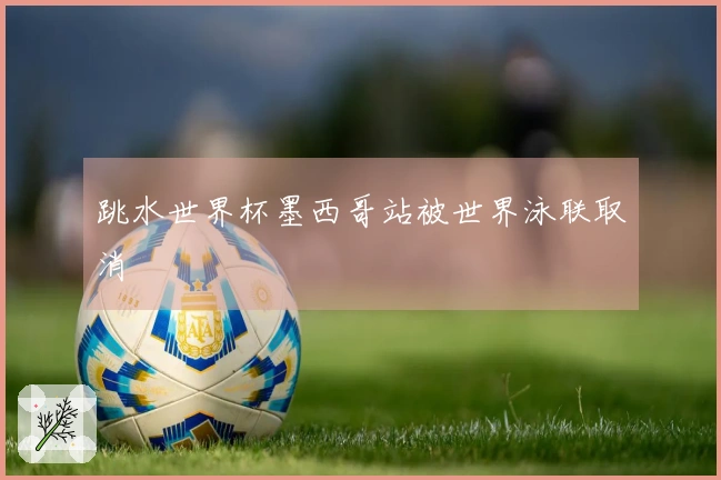 跳水世界杯墨西哥站被世界泳联取消